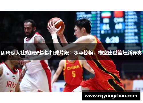 周琦家人社媒曝光糊糊打球片段：水平惊艳，横空出世篮坛新异类