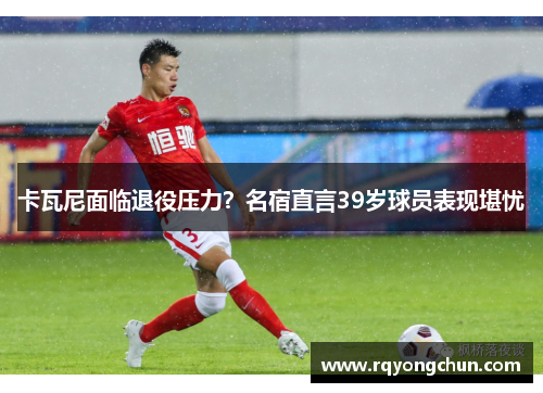 卡瓦尼面临退役压力？名宿直言39岁球员表现堪忧
